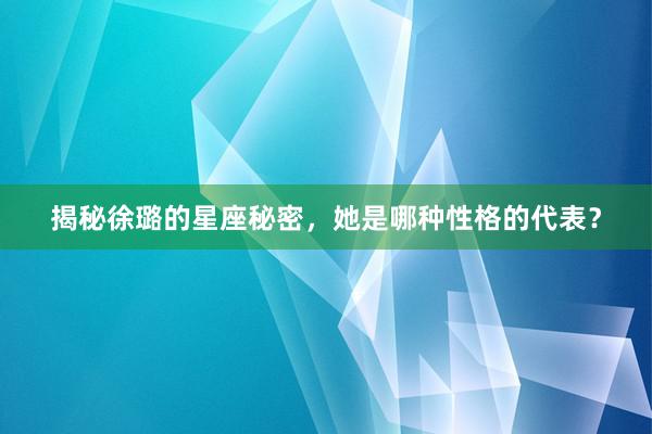 揭秘徐璐的星座秘密，她是哪种性格的代表？